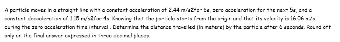 A particle moves in a straight line with a constant acceleration of 2.44 m/s2for 6s, zero acceleration for the next 5s, and a
constant decceleration of 1.15 m/s2for 4s. Knowing that the particle starts from the origin and that its velocity is 16.06 m/s
during the zero acceleration time interval. Determine the distance travelled (in meters) by the particle after 6 seconds. Round off
only on the final answer expressed in three decimal places.