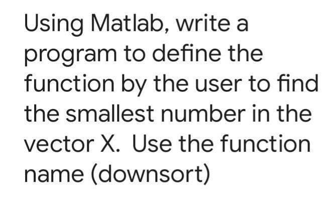 Using Matlab, write a
program to define the
function by the user to find
the smallest number in the
vector X. Use the function
name (downsort)
