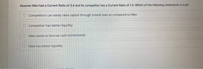Assume Nike had a Current Ratio of 3.4 and its competitor has a Current Ratio of 1.3. Which of the following statements is true?
Competitors can easily raise capital through a bank loan as compared to Nike
O Competitor has better liquidity
ONike needs to borrow cash immediately
38
Nike has better liquidity