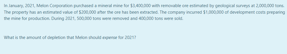 In January, 2021, Melon Corporation purchased a mineral mine for $3,400,000 with removable ore estimated by geological surveys at 2,000,000 tons.
The property has an estimated value of $200,000 after the ore has been extracted. The company incurred $1,000,000 of development costs preparing
the mine for production. During 2021, 500,000 tons were removed and 400,000 tons were sold.
What is the amount of depletion that Melon should expense for 2021?