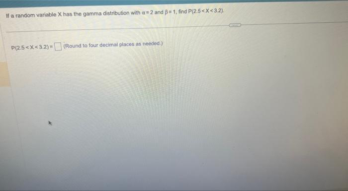 If a random variable X has the gamma distribution with a= 2 and ß= 1, find P(2.5<X<3.2)
P(2.5<x<3.2) = (Round to four decimal places as needed.)