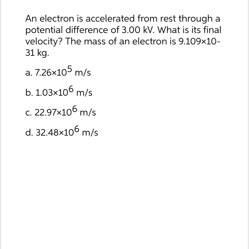 An electron is accelerated from rest through a
potential difference of 3.00 kV. What is its final
velocity? The mass of an electron is 9.109×10-
31 kg.
a. 7.26x105 m/s
b. 1.03×106 m/s
c. 22.97x106 m/s
d. 32.48×106 m/s