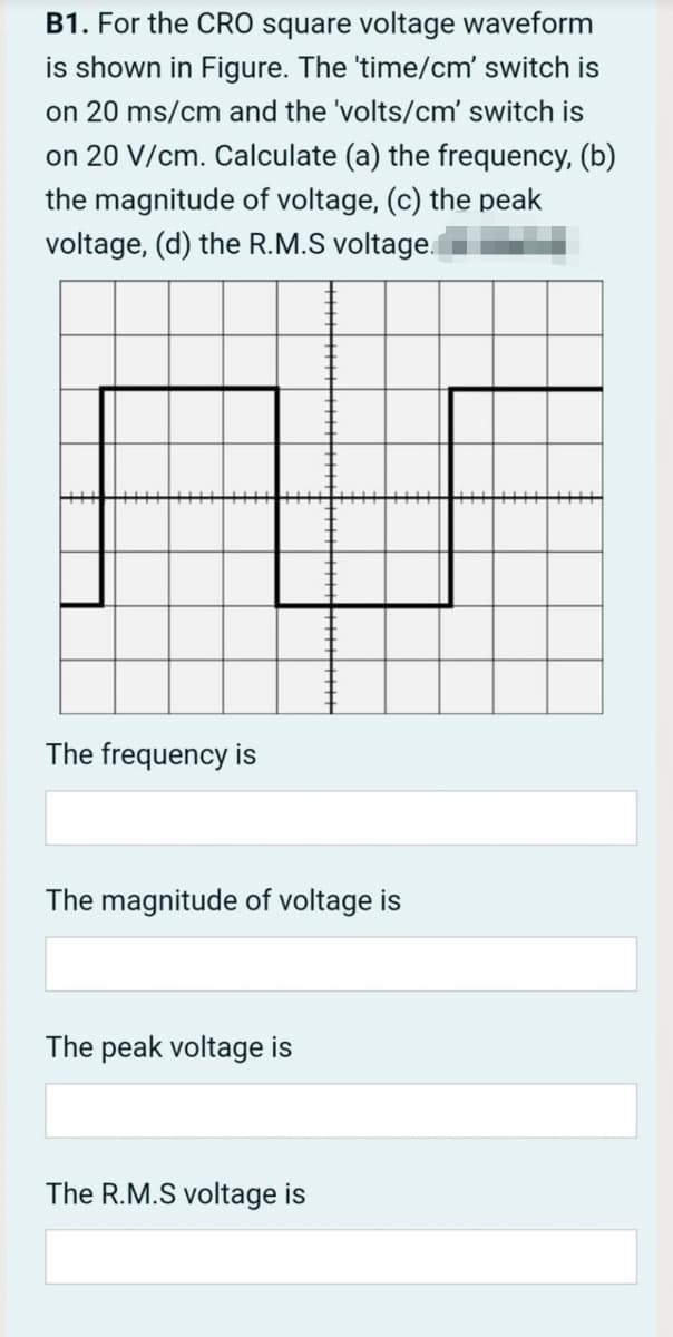 B1. For the CRO square voltage waveform
is shown in Figure. The 'time/cm' switch is
on 20 ms/cm and the 'volts/cm' switch is
on 20 V/cm. Calculate (a) the frequency, (b)
the magnitude of voltage, (c) the peak
voltage, (d) the R.M.S voltage.
The frequency is
The magnitude of voltage is
The peak voltage is
The R.M.S voltage is
