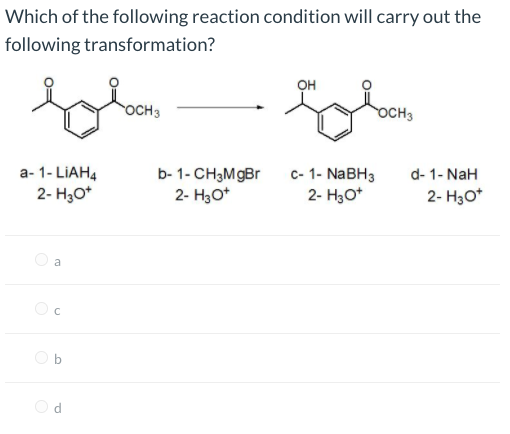 Which of the following reaction condition will carry out the
following transformation?
он
OCH3
осн
а-1-LIAH4
2- H3O*
d- 1- NaH
2- H30*
b- 1- CH3MgBr
с- 1-NaBHз
2- H30*
2- H3O*
