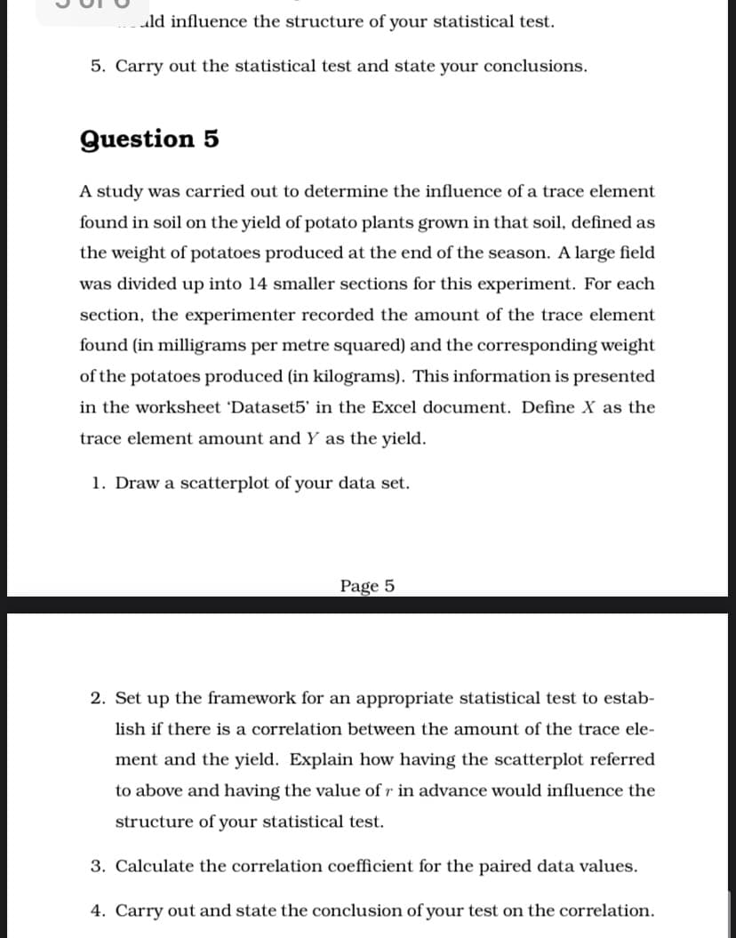 ld influence the structure of your statistical test.
5. Carry out the statistical test and state your conclusions.
Question 5
A study was carried out to determine the influence of a trace element
found in soil on the yield of potato plants grown in that soil, defined as
the weight of potatoes produced at the end of the season. A large field
was divided up into 14 smaller sections for this experiment. For each
section, the experimenter recorded the amount of the trace element
found (in milligrams per metre squared) and the corresponding weight
of the potatoes produced (in kilograms). This information is presented
in the worksheet 'Dataset5' in the Excel document. Define X as the
trace element amount and Y as the yield.
1. Draw a scatterplot of your data set.
Page 5
2. Set up the framework for an appropriate statistical test to estab-
lish if there is a correlation between the amount of the trace ele-
ment and the yield. Explain how having the scatterplot referred
to above and having the value of r in advance would influence the
structure of your statistical test.
3. Calculate the correlation coefficient for the paired data values.
4. Carry out and state the conclusion of your test on the correlation.
