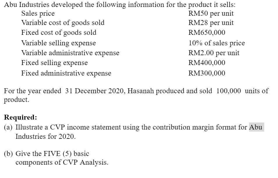 Abu Industries developed the following information for the product it sells:
Sales price
Variable cost of goods sold
RM50 per unit
RM28 per unit
Fixed cost of goods sold
Variable selling expense
Variable administrative expense
Fixed selling expense
Fixed administrative expense
RM650,000
10% of sales price
RM2.00 per unit
RM400,000
RM300,000
For the year ended 31 December 2020, Hasanah produced and sold 100,000 units of
product.
Required:
(a) Illustrate a CVP income statement using the contribution margin format for Abu
Industries for 2020.
(b) Give the FIVE (5) basic
components of CVP Analysis.
