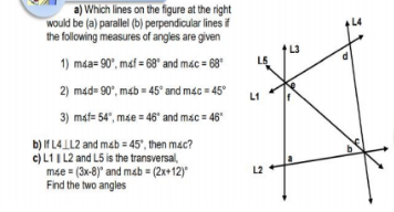 a) Which lines on the figure at the right
would be (a) parallel (b) perpendicular lines if
the following measures of angles are given
1) mda= 90°, maf = 68" and mác = 68"
2) mad- 90°, mab = 45° and mac = 45°
L1
3) maf= 54", mse = 46" and mac = 46
b) If L4 LL2 and mab = 45', then mac?
c)L1I L2 and L5 is the transversal,
mạe = (3x-8)" and masb = (2x+12)
Find the two angles
L2
