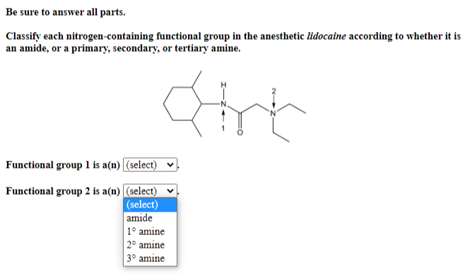 Be sure to answer all parts.
Classify each nitrogen-containing functional group in the anesthetic lidocaine according to whether it is
an amide, or a primary, secondary, or tertiary amine.
dinh
Functional group 1 is a(n) (select)
Functional group 2 is a(n) (select)
(select)
amide
1° amine
2° amine
3° amine