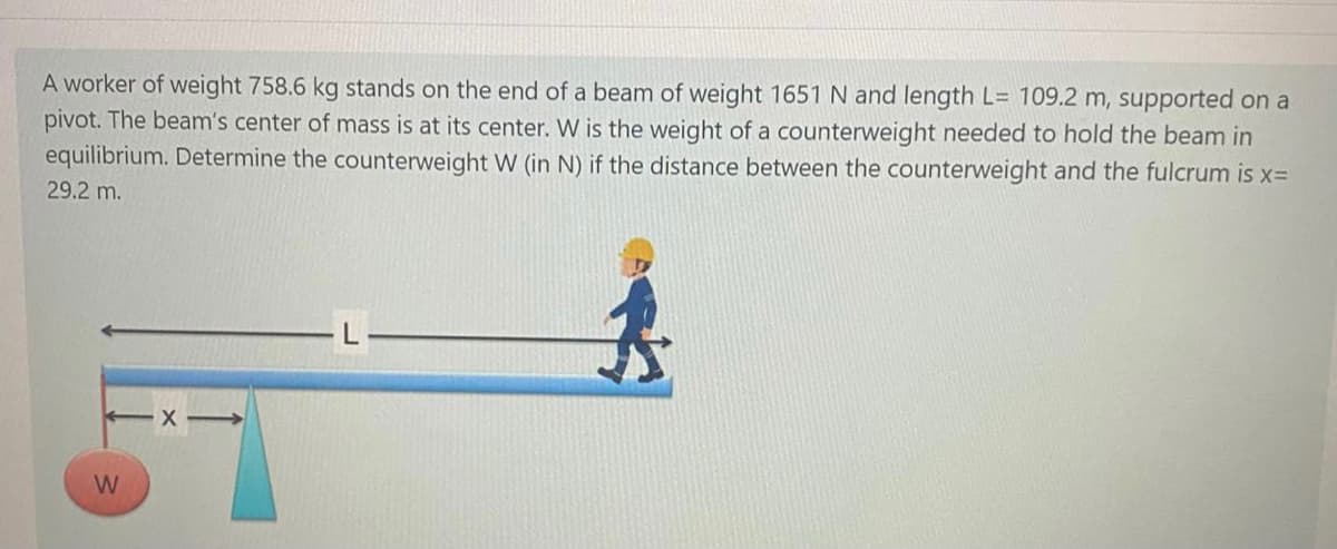 A worker of weight 758.6 kg stands on the end of a beam of weight 1651 N and length L= 109.2 m, supported on a
pivot. The beam's center of mass is at its center. W is the weight of a counterweight needed to hold the beam in
equilibrium. Determine the counterweight W (in N) if the distance between the counterweight and the fulcrum is x=
29.2 m.
W
