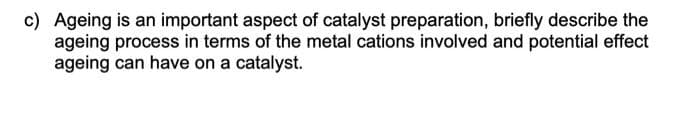 c) Ageing is an important aspect of catalyst preparation, briefly describe the
ageing process in terms of the metal cations involved and potential effect
ageing can have on a catalyst.
