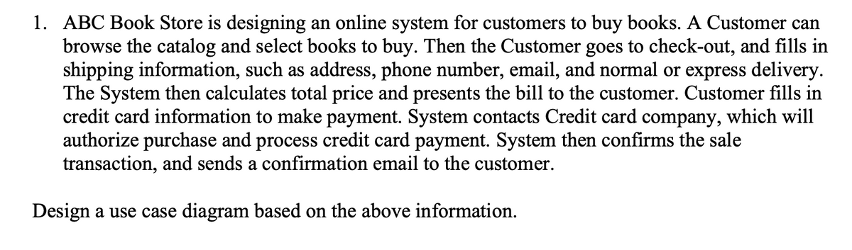 1. ABC Book Store is designing an online system for customers to buy books. A Customer can
browse the catalog and select books to buy. Then the Customer goes to check-out, and fills in
shipping information, such as address, phone number, email, and normal or express delivery.
The System then calculates total price and presents the bill to the customer. Customer fills in
credit card information to make payment. System contacts Credit card company, which will
authorize purchase and process credit card payment. System then confirms the sale
transaction, and sends a confirmation email to the customer.
Design a use case diagram based on the above information.
