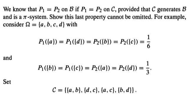We know that P₁ = P2 on B if P₁ = P2 on C, provided that C generates B
and is a 7-system. Show this last property cannot be omitted. For example,
consider 2 (a, b, c, d) with
P₁({a}) = P₁({d}) = P2({b}) = P₂({c})
and
P₁({b})= P₁({c})= P₂({a})= P₂({d}) =
Set
C= {(a, b), (d, c), {a, c), (b, d}}.
1
im