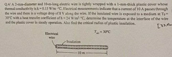 Q4/A 2-mm-diameter and 10-m-long electric wire is tightly wrapped with a 1-mm-thick plastic cover whose
thermal conductivity is k-0.15 W/m "C. Electrical measurements indicate that a current of 10 A passes through
the wire and there is a voltage drop of 8 V along the wire. If the insulated wire is exposed to a medium at Ts=
30°C with a heat transfer coefficient of h-24 W/m² C, determine the temperature at the interface of the wire
and the plastic cover in steady operation. Also find the critical radius of plastic insulation.
[334
T=30°C
Electrical
wire
Insulation
bale
10 m