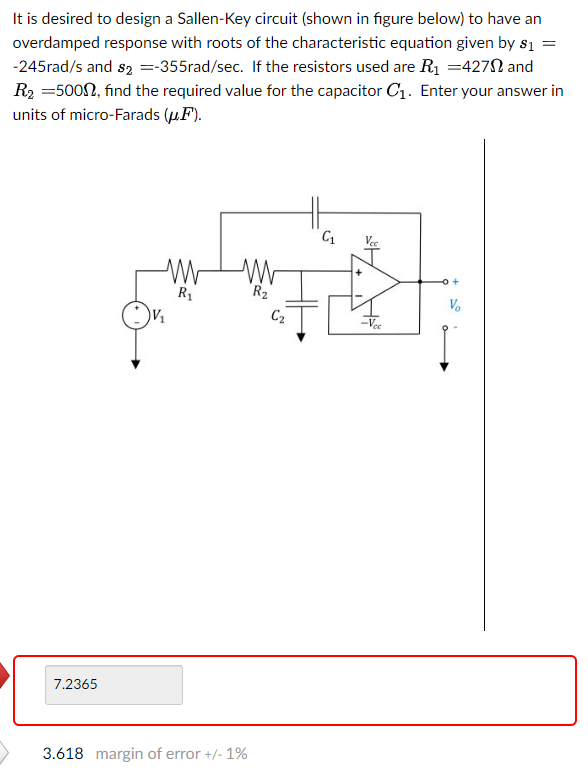 =
It is desired to design a Sallen-Key circuit (shown in figure below) to have an
overdamped response with roots of the characteristic equation given by $1
-245rad/s and $2 =-355rad/sec. If the resistors used are R₁ =427 and
R₂ =500, find the required value for the capacitor C₁. Enter your answer in
units of micro-Farads (μ.F).
7.2365
R₁
V₁
R₂
C₂
3.618 margin of error +/- 1%
C₁
Vo