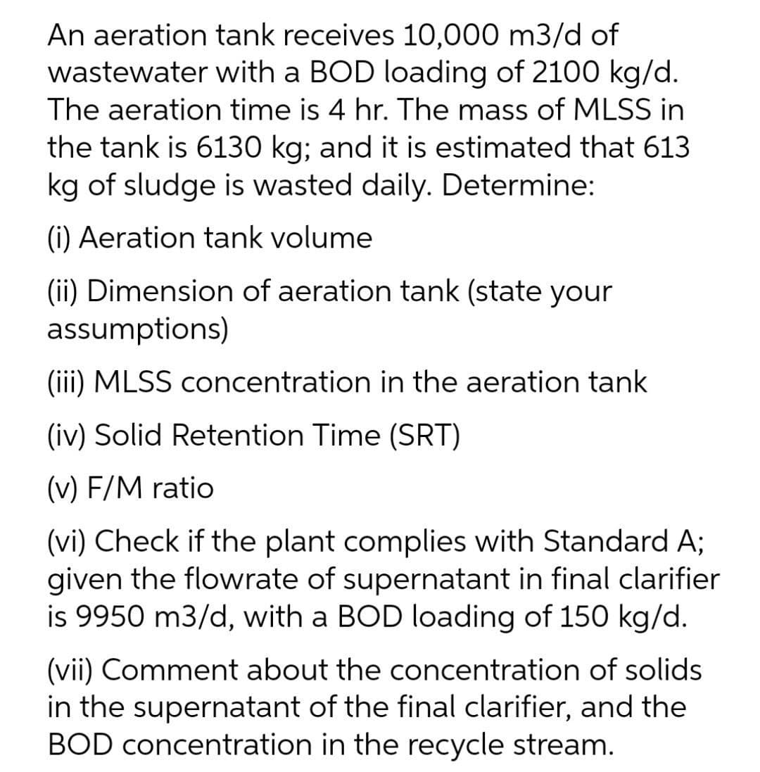 An aeration tank receives 10,000 m3/d of
wastewater with a BOD loading of 2100 kg/d.
The aeration time is 4 hr. The mass of MLSS in
the tank is 6130 kg; and it is estimated that 613
kg of sludge is wasted daily. Determine:
(i) Aeration tank volume
(ii) Dimension of aeration tank (state your
assumptions)
(iii) MLSS concentration in the aeration tank
(iv) Solid Retention Time (SRT)
(v) F/M ratio
(vi) Check if the plant complies with Standard A;
given the flowrate of supernatant in final clarifier
is 9950 m3/d, with a BOD loading of 150 kg/d.
(vii) Comment about the concentration of solids
in the supernatant of the final clarifier, and the
BOD concentration in the recycle stream.
