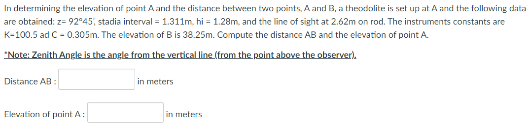 In determining the elevation of point A and the distance between two points, A and B, a theodolite is set up at A and the following data
are obtained: z= 92°45', stadia interval = 1.311m, hi = 1.28m, and the line of sight at 2.62m on rod. The instruments constants are
K=100.5 ad C = 0.305m. The elevation of B is 38.25m. Compute the distance AB and the elevation of point A.
*Note: Zenith Angle is the angle from the vertical line (from the point above the observer).
Distance AB:
in meters
Elevation of point A:
in meters