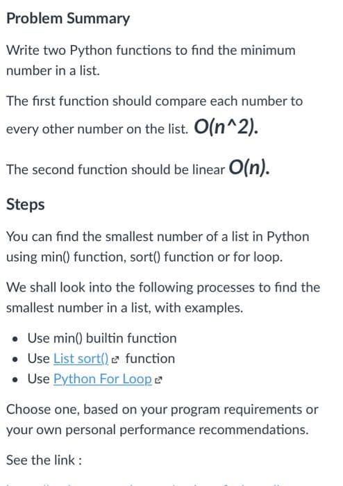 Problem Summary
Write two Python functions to find the minimum
number in a list.
The first function should compare each number to
every other number on the list. O(n^2).
The second function should be linear O(n).
Steps
You can find the smallest number of a list in Python
using min() function, sort() function or for loop.
We shall look into the following processes to find the
smallest number in a list, with examples.
Use min() builtin function
• Use List sort() function
• Use Python For Loop
Choose one, based on your program requirements or
your own personal performance recommendations.
See the link :