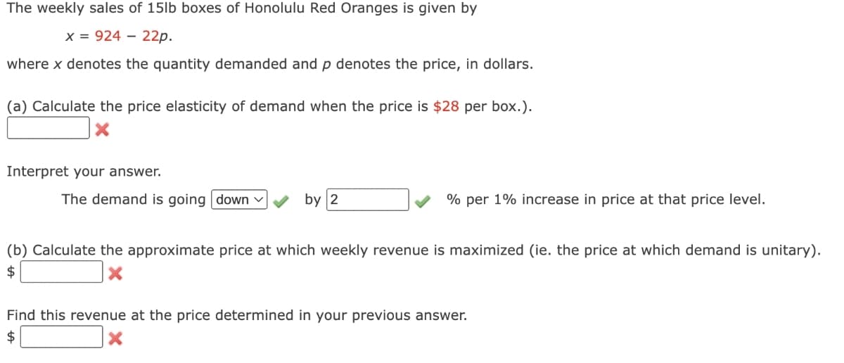 The weekly sales of 15lb boxes of Honolulu Red Oranges is given by
x = 92422p.
where x denotes the quantity demanded and p denotes the price, in dollars.
(a) Calculate the price elasticity of demand when the price is $28 per box.).
Interpret your answer.
The demand is going down ✓
by 2
% per 1% increase in price at that price level.
(b) Calculate the approximate price at which weekly revenue is maximized (ie. the price at which demand is unitary).
$
X
Find this revenue at the price determined in your previous answer.
$
X
