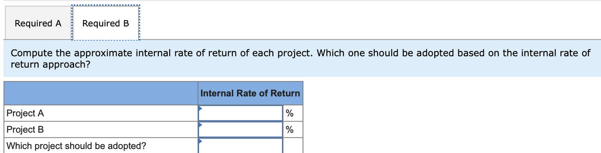 Required A Required B
Compute the approximate internal rate of return of each project. Which one should be adopted based on the internal rate of
return approach?
Project A
Project B
Which project should be adopted?
Internal Rate of Return
%
%