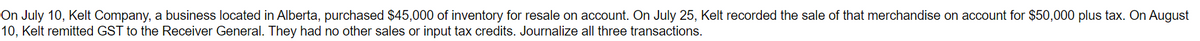 On July 10, Kelt Company, a business located in Alberta, purchased $45,000 of inventory for resale on account. On July 25, Kelt recorded the sale of that merchandise on account for $50,000 plus tax. On August
10, Kelt remitted GST to the Receiver General. They had no other sales or input tax credits. Journalize all three transactions.