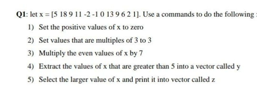 Q1: let x = [5 189 11 -2 -1 0 13 9 6 2 1]. Use a commands to do the following
1) Set the positive values of x to zero
2) Set values that are multiples of 3 to 3
3) Multiply the even values of x by 7
4) Extract the values of x that are greater than 5 into a vector called y
5) Select the larger value of x and print it into vector called z