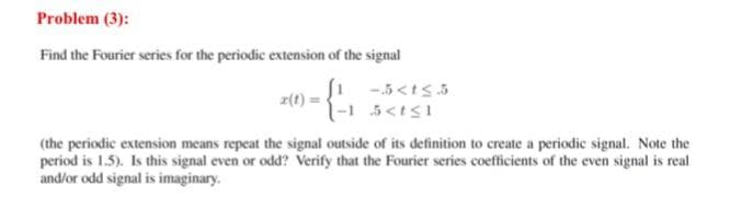 Problem (3):
Find the Fourier series for the periodic extension of the signal
-5<ts.5
(the periodic extension means repeat the signal outside of its definition to create a periodic signal. Note the
period is 1.5). Is this signal even or odd? Verify that the Fourier series coefficients of the even signal is real
and/or odd signal is imaginary.
