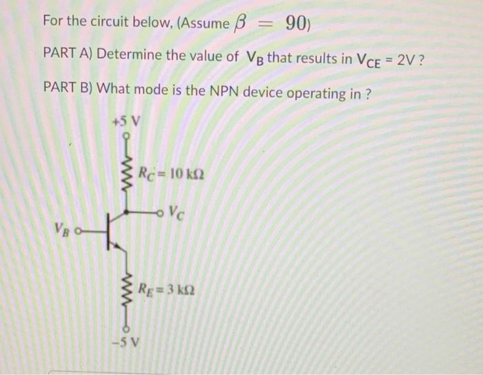 For the circuit below, (Assume B = 90)
PART A) Determine the value of VR that results in VCE = 2V ?
PART B) What mode is the NPN device operating in ?
+5 V
Rc= 10 k2
oVc
VB O
RE=3 k2
-5 V

