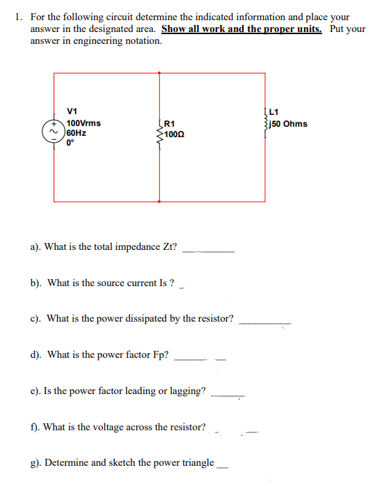 1. For the following circuit determine the indicated information and place your
answer in the designated area. Show all work and the proper units. Put your
answer in engineering notation.
V1
100Vrms
60HZ
R1
1002
Žj50 Ohms
0°
a). What is the total impedance Zt?
b). What is the source current Is ?
c). What is the power dissipated by the resistor?
d). What is the power factor Fp?
e). Is the power factor leading or lagging?
f). What is the voltage across the resistor?
g). Determine and sketch the power triangle
