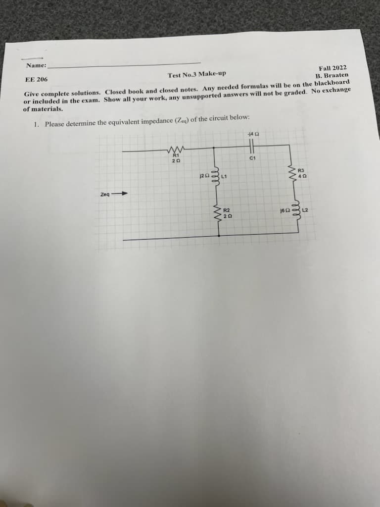 Name:
EE 206
Test No.3 Make-up
Fall 2022
B. Braaten
Give complete solutions. Closed book and closed notes. Any needed formulas will be on the blackboard
or included in the exam. Show all your work, any unsupported answers will not be graded. No exchange
of materials.
1. Please determine the equivalent impedance (Zeq) of the circuit below:
Zeq
ww
R1
20
1202 L1
29
-4 Q2
=
C1
162 L2