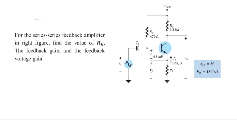 +Vcc
Rc
2.2 kn
Re
For the series-series feedback amplifier
in right figure, find the value of RE,
470 A
+
The feedback gain, and the feedback
4.8 mV
+
voltage gain.
120 μΑ
hge = 20
V,
RE
hie
= 1500 N
