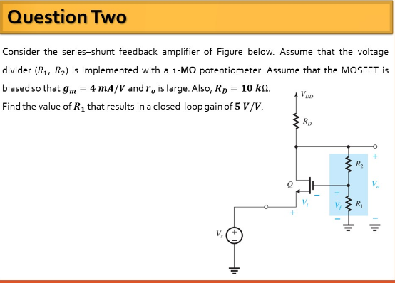 Question Two
Consider the series-shunt feedback amplifier of Figure below. Assume that the voltage
divider (R1, R2) is implemented with a 1-MO potentiometer. Assume that the MOSFET is
biased so that gm = 4 mA/V and r, is large. Also, Rp = 10 kn.
A VDD
Find the value of R1 that results in a closed-loop gain of 5 V/V.
Rp
