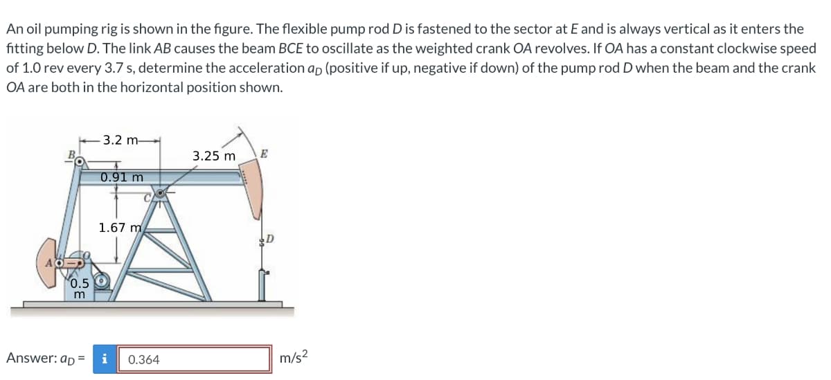 An oil pumping rig is shown in the figure. The flexible pump rod D is fastened to the sector at E and is always vertical as it enters the
fitting below D. The link AB causes the beam BCE to oscillate as the weighted crank OA revolves. If OA has a constant clockwise speed
of 1.0 rev every 3.7 s, determine the acceleration ap (positive if up, negative if down) of the pump rod D when the beam and the crank
OA are both in the horizontal position shown.
3.2 m
3.25 m
E
0.91 m
1.67 m
0.5
m
Answer: ap =
i
0.364
m/s2
