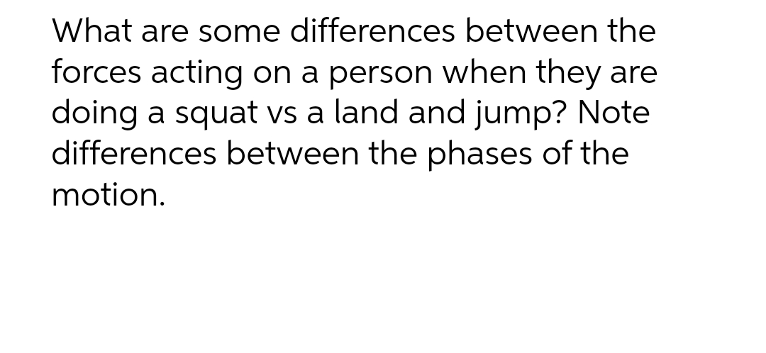 What are some differences between the
forces acting on a person when they are
doing a squat vs a land and jump? Note
differences between the phases of the
motion.
