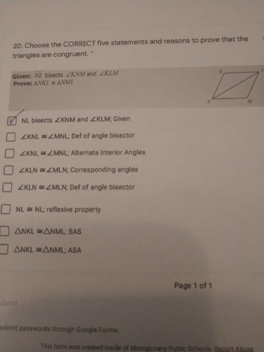 20. Choose the CORRECT five statements and reasons to prove that the
triangles are congruent.
Given: NL bisects ZKNM and ZKLM
Prove: ANKLeANML
M
NL bisects 2KNM and ZKLM; Given
ZKNL ZMNL; Def of angle bisector
ZKNL ZMNL; Alternate Interior Angles
ZKLN ZMLN; Corresponding angles
ZKLN ZMLN; Def of angle bisector
NL NL; reflexive property
I ANKL ANML; SAS
ANKL ANML; ASA
Page 1 of 1
ubmit
submit passwords through Google Forms.
This form was created inside of Montgomery Public Schools. Report Abue
