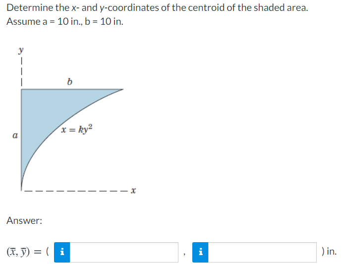 Determine the x- and y-coordinates of the centroid of the shaded area.
Assume a = 10 in., b = 10 in.
y
b
x = ky²
a
Answer:
(X, ỹ) = ( i
i
) in.
