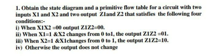 1. Obtain the state diagram and a primitive flow table for a circuit with two
inputs X1 and X2 and two output Zland Z2 that satisfies the following four
conditions:-
i) When X1X2 =00 output Z1Z2=00.
ii) When X1=1 &X2 changes from 0 tol, the output Z1z2 =01.
iii) When X2=1 &X1changes from 0 to 1, the output Z1Z2=10.
iv) Otherwise the output does not change

