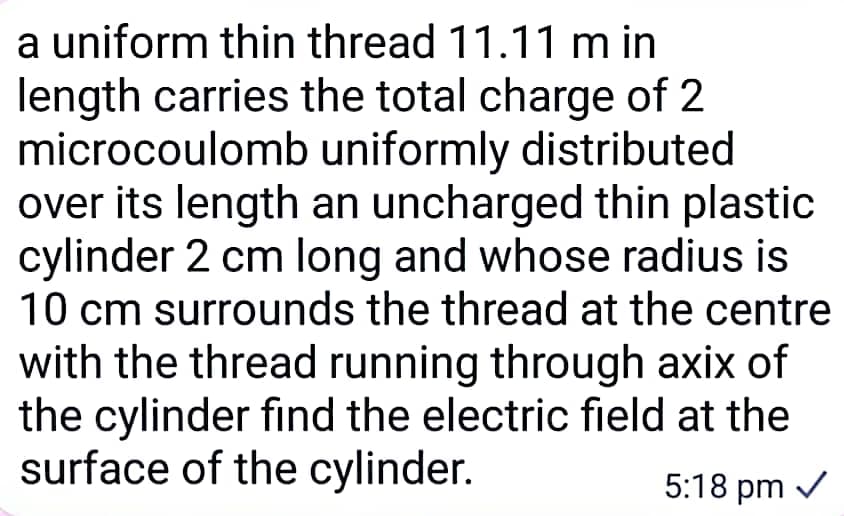 a uniform thin thread 11.11 min
length carries the total charge of 2
microcoulomb uniformly distributed
over its length an uncharged thin plastic
cylinder 2 cm long and whose radius is
10 cm surrounds the thread at the centre
with the thread running through axix of
the cylinder find the electric field at the
surface of the cylinder.
5:18 pm ✓