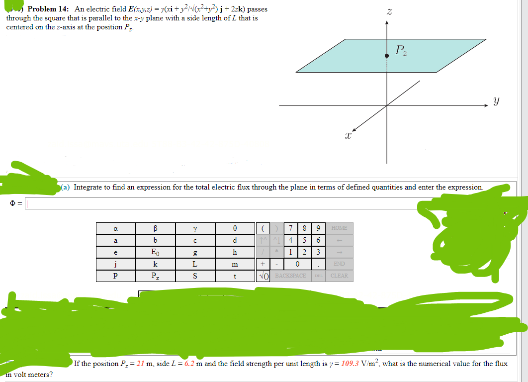 Problem 14: An electric field E(x,y,z) = y(xi + y²/√(x²+y²)j + 2zk) passes
through the square that is parallel to the x-y plane with a side length of L that is
centered on the z-axis at the position P₂.
Ф
in volt meters?
a
a
(a) Integrate to find an expression for the total electric flux through the plane in terms of defined quantities and enter the expression.
e
J
P
B
b
Eo
k
P₂
Y
с
g
L
S
0
d
h
m
t
(
X
7 8 9
4 5 6
1 2. 3
0
HOME
2
+
END
VO BACKSPACE DEL CLEAR
P
Y
If the position P₂ = 21 m, side L = 6.2 m and the field strength per unit length is y=109.3 V/m², what is the numerical value for the flux