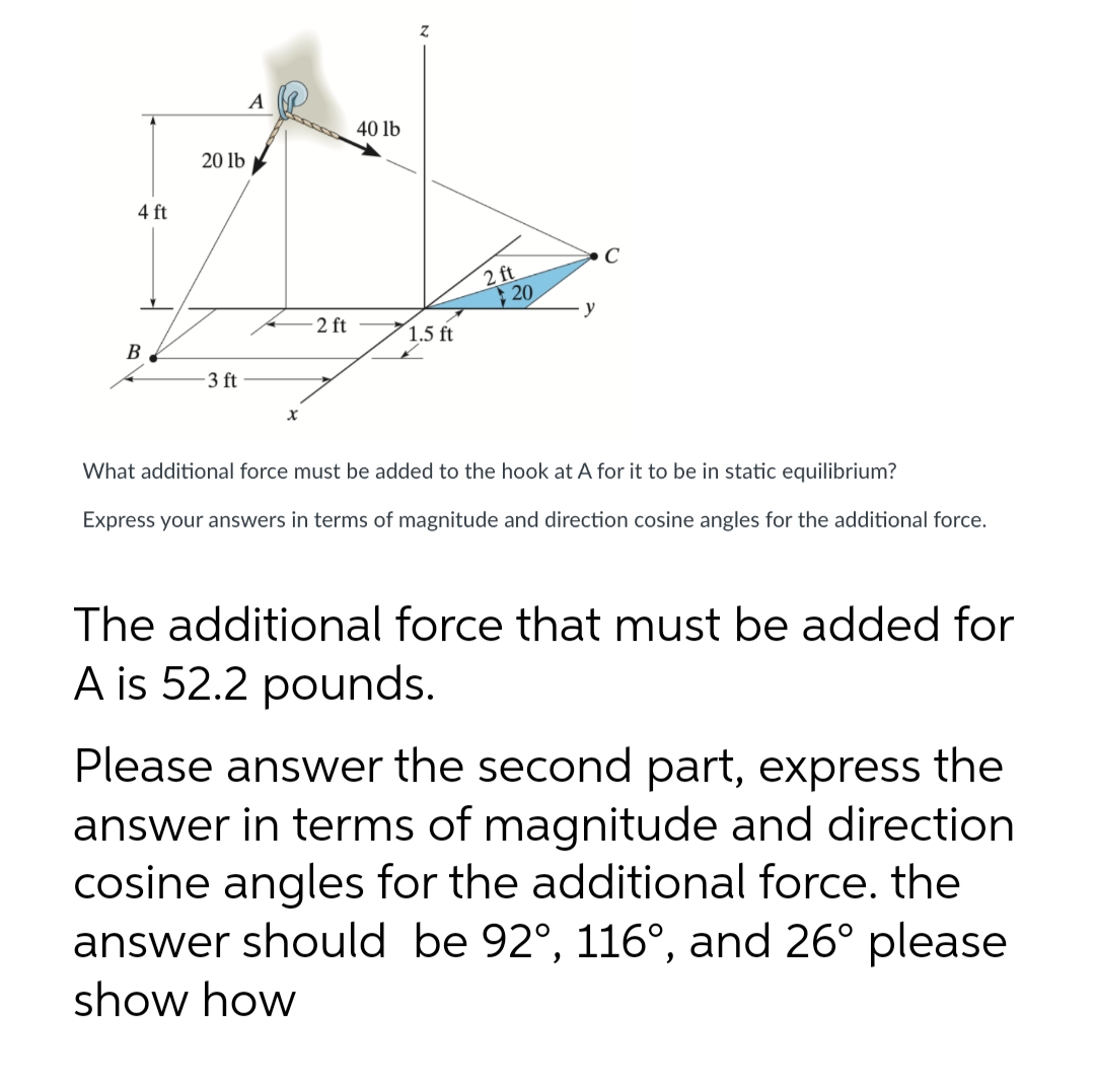 4 ft
B
20 lb
3 ft
A
X
-2 ft
40 lb
Z
1.5 ft
2 ft
20
C
What additional force must be added to the hook at A for it to be in static equilibrium?
Express your answers in terms of magnitude and direction cosine angles for the additional force.
The additional force that must be added for
A is 52.2 pounds.
Please answer the second part, express the
answer in terms of magnitude and direction
cosine angles for the additional force. the
answer should be 92°, 116°, and 26° please
show how