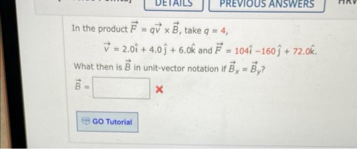 TRO
In the product F =qvx B, take q = 4,
= 2.01 +4.0 +6.0k and F= 1041-160 + 72.0k.
What then is B in unit-vector notation if B = By?
x
B
DETAILS
GO Tutorial
PREVIOUS ANSWERS