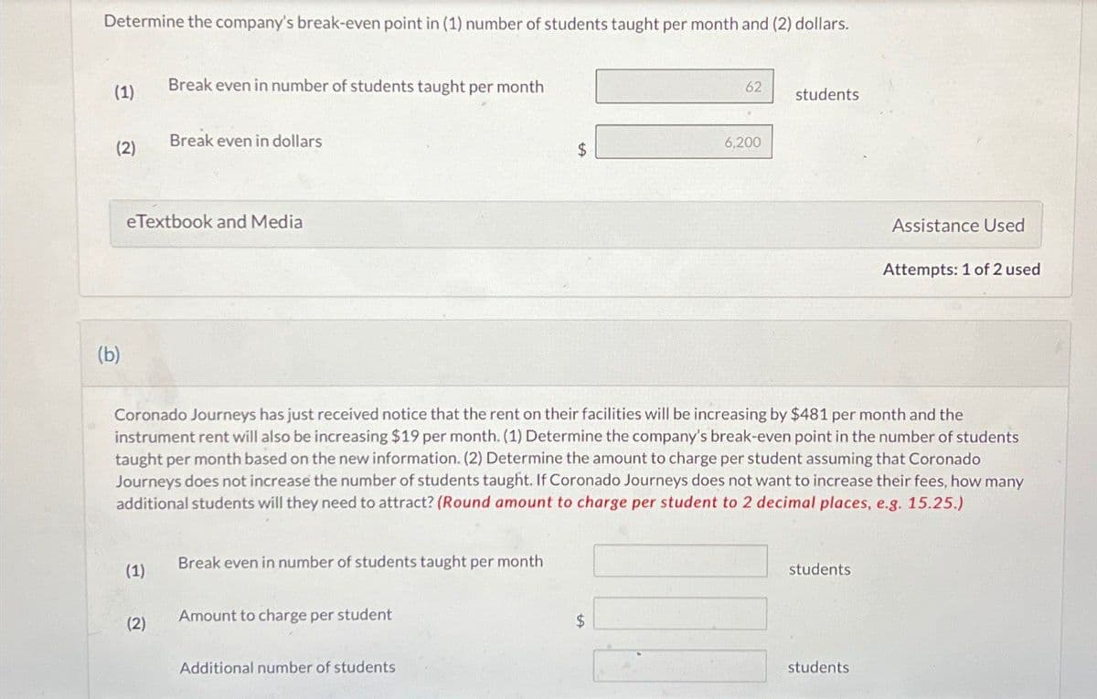Determine the company's break-even point in (1) number of students taught per month and (2) dollars.
(1)
Break even in number of students taught per month
(2)
Break even in dollars
eTextbook and Media
62
students
6,200
$
Assistance Used
Attempts: 1 of 2 used
(b)
Coronado Journeys has just received notice that the rent on their facilities will be increasing by $481 per month and the
instrument rent will also be increasing $19 per month. (1) Determine the company's break-even point in the number of students
taught per month based on the new information. (2) Determine the amount to charge per student assuming that Coronado
Journeys does not increase the number of students taught. If Coronado Journeys does not want to increase their fees, how many
additional students will they need to attract? (Round amount to charge per student to 2 decimal places, e.g. 15.25.)
(1)
Break even in number of students taught per month
Amount to charge per student
(2)
Additional number of students
$
students
students