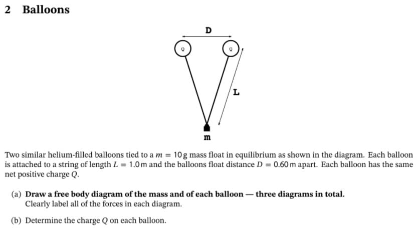 2 Balloons
D
m
Two similar helium-filled balloons tied to a m = 10g mass float in equilibrium as shown in the diagram. Each balloon
is attached to a string of length L = 1.0 m and the balloons float distance D = 0.60 m apart. Each balloon has the same
net positive charge Q.
(a) Draw a free body diagram of the mass and of each balloon – three diagrams in total.
Clearly label all of the forces in each diagram.
(b) Determine the charge Q on each balloon.
