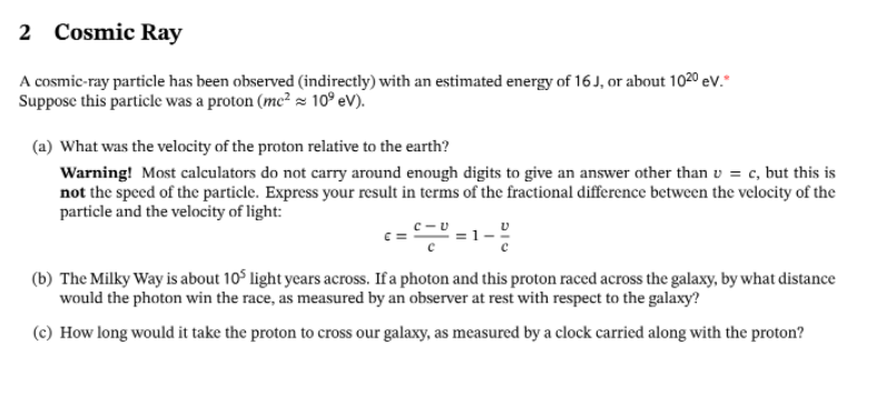 2 Cosmic Ray
A cosmic-ray particle has been observed (indirectly) with an estimated energy of 16 J, or about 102⁰ eV.*
Suppose this particle was a proton (me² ≈ 10⁹ eV).
(a) What was the velocity of the proton relative to the earth?
Warning! Most calculators do not carry around enough digits to give an answer other than u = c, but this is
not the speed of the particle. Express your result in terms of the fractional difference between the velocity of the
particle and the velocity of light:
c=2=D=1-8
(b) The Milky Way is about 105 light years across. If a photon and this proton raced across the galaxy, by what distance
would the photon win the race, as measured by an observer at rest with respect to the galaxy?
(c) How long would it take the proton to cross our galaxy, as measured by a clock carried along with the proton?