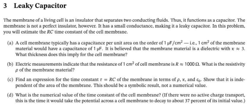 3 Leaky Capacitor
The membrane of a living cell is an insulator that separates two conducting fluids. Thus, it functions as a capacitor. The
membrane is not a perfect insulator, however. It has a small conductance, making it a leaky capacitor. In this problem,
you will estimate the RC time constant of the cell membrane.
(a) A cell membrane typically has a capacitance per unit area on the order of 1 µF/cm2 – i.e., 1 cm? of the membrane
material would have a capacitance of 1 µF. It is believed that the membrane material is a dielectric with x 3.
What thickness does this imply for the cell membrane?
(b) Electric measurements indicate that the resistance of 1 cm? of cell membrane is Rz 1000 n. What is the resistivity
p of the membrane material?
(c) Find an expression for the time constant 7 = RC of the membrane in terms of p, x, and €o. Show that it is inde-
pendent of the area of the membrane. This should be a symbolic result, not a numerical value.
(d) What is the numerical value of the time constant of the cell membrane? (If there were no active charge transport,
this is the time it would take the potential across a cell membrane to decay to about 37 percent of its initial value.)

