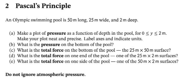 2 Pascal's Principle
An Olympic swimming pool is 50 m long, 25 m wide, and 2 m deep.
(a) Make a plot of pressure as a function of depth in the pool, for 0 <y < 2 m.
Make your plot neat and precise. Label axes and indicate units.
(b) What is the pressure on the bottom of the pool?
(c) What is the total force on the bottom of the pool - the 25 m x 50 m surface?
(d) What is the total force on one end of the pool - one of the 25 m x 2 m surfaces?
(e) What is the total force on one side of the pool - one of the 50 m x 2 m surfaces?
Do not ignore atmospheric pressure.
