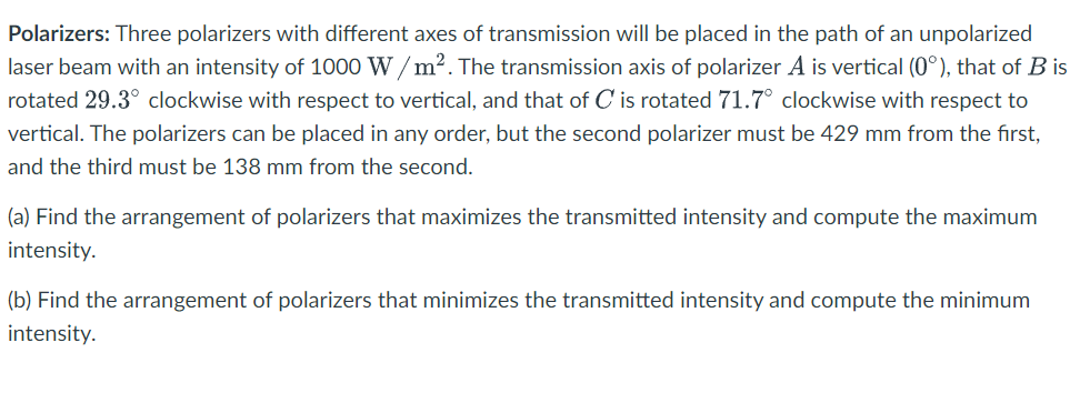 Polarizers: Three polarizers with different axes of transmission will be placed in the path of an unpolarized
laser beam with an intensity of 1000 W/m². The transmission axis of polarizer A is vertical (0°), that of B is
rotated 29.3° clockwise with respect to vertical, and that of C is rotated 71.7° clockwise with respect to
vertical. The polarizers can be placed in any order, but the second polarizer must be 429 mm from the first,
and the third must be 138 mm from the second.
(a) Find the arrangement of polarizers that maximizes the transmitted intensity and compute the maximum
intensity.
(b) Find the arrangement of polarizers that minimizes the transmitted intensity and compute the minimum
intensity.