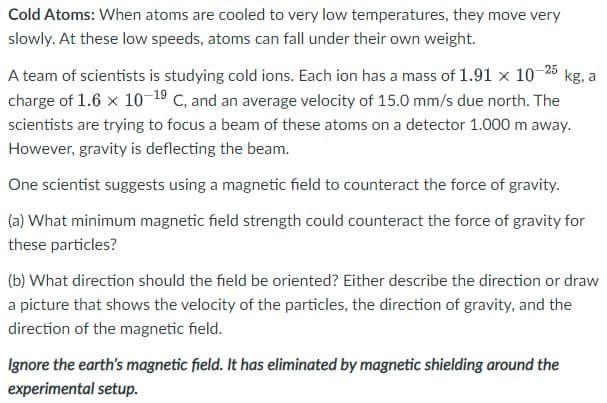 Cold Atoms: When atoms are cooled to very low temperatures, they move very
slowly. At these low speeds, atoms can fall under their own weight.
A team of scientists is studying cold ions. Each ion has a mass of 1.91 x 10-25
kg, a
charge of 1.6 x 10-19 C, and an average velocity of 15.0 mm/s due north. The
scientists are trying to focus a beam of these atoms on a detector 1.000 m away.
However, gravity is deflecting the beam.
One scientist suggests using a magnetic field to counteract the force of gravity.
(a) What minimum magnetic field strength could counteract the force of gravity for
these particles?
(b) What direction should the field be oriented? Either describe the direction or draw
a picture that shows the velocity of the particles, the direction of gravity, and the
direction of the magnetic field.
Ignore the earth's magnetic field. It has eliminated by magnetic shielding around the
experimental setup.
