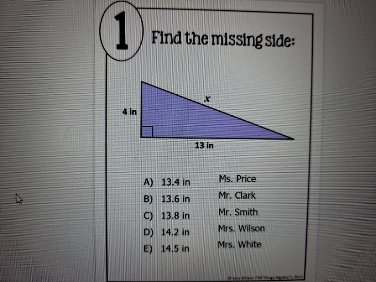 1
Find the missing side:
4 in
13 in
A) 13.4 in
Ms. Price
Mr. Clark
B) 13.6 in
Mr. Smith
C) 13.8 in
Mrs. Wilson
D) 14.2 in
Mrs. White
E) 14.5 in
Gina Wilson Things Aigebra" 2013

