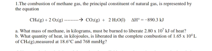 1.The combustion of methane gas, the principal constituent of natural gas, is represented by
the equation
CH«(g) + 2 O2(g) ----
-→ CO2(g) + 2 H2O(1) AH° =-890.3 kJ
a. What mass of methane, in kilograms, must be burned to liberate 2.80 x 10’ kJ of heat?
b. What quantity of heat, in kilojoules, is liberated in the complete combustion of 1.65 x 10ʻL
of CH:(g),measured at 18.6°C and 768 mmHg?
