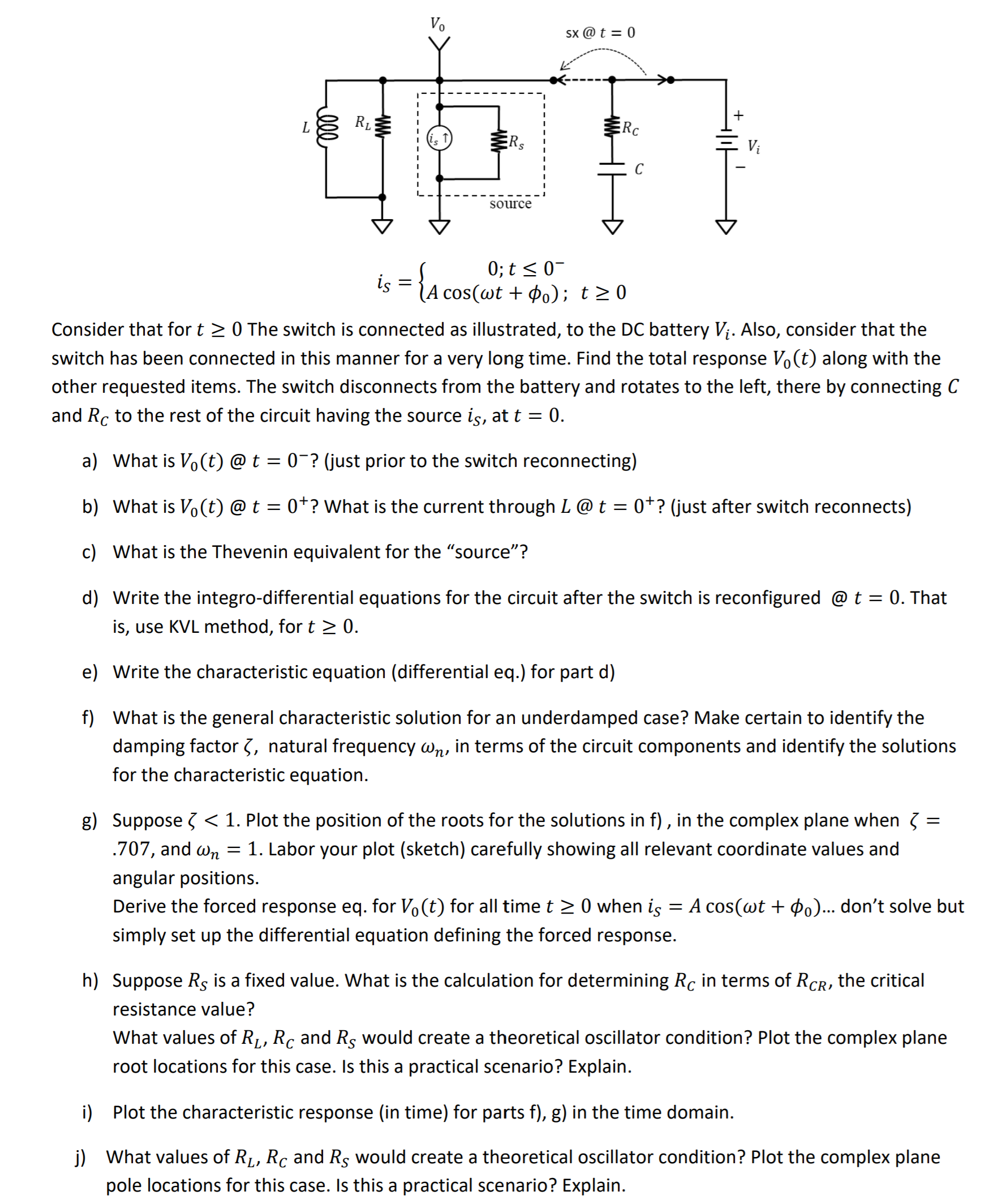 sx @ t = 0
Rc
ERS
Vị
source
0; t < 0-
iş = {A cos(wt + Þo); t>0
Consider that for t >0 The switch is connected as illustrated, to the DC battery Vị. Also, consider that the
switch has been connected in this manner for a very long time. Find the total response Vo(t) along with the
other requested items. The switch disconnects from the battery and rotates to the left, there by connecting C
and Rc to the rest of the circuit having the source is, at t = 0.
a) What is Vo(t) @ t = 0¯? (just prior to the switch reconnecting)
b) What is Vo(t) @ t = 0*? What is the current through L@ t = 0*? (just after switch reconnects)
c) What is the Thevenin equivalent for the "source"?
d) Write the integro-differential equations for the circuit after the switch is reconfigured @ t = 0. That
is, use KVL method, for t > 0.
e) Write the characteristic equation (differential eq.) for part d)
f) What is the general characteristic solution for an underdamped case? Make certain to identify the
damping factor 3, natural frequency wn, in terms of the circuit components and identify the solutions
for the characteristic equation.
